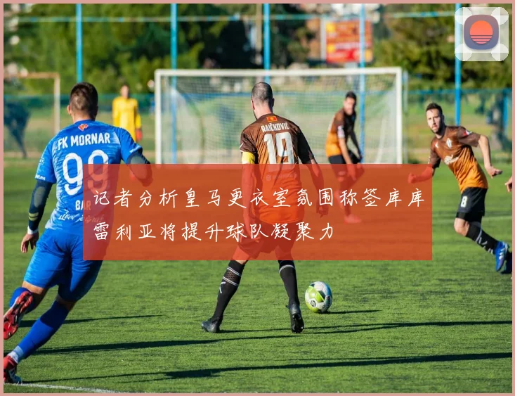 记者分析皇马更衣室氛围称签库库雷利亚将提升球队凝聚力