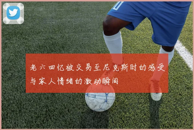 老六回忆被交易至尼克斯时的感受与家人情绪的激动瞬间