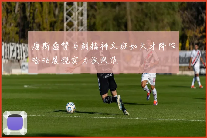 唐斯盛赞马刺精神文班如天才降临哈珀展现实力派风范
