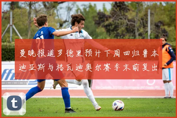 曼晚报道罗德里预计下周回归鲁本迪亚斯与格瓦迪奥尔赛季末前复出