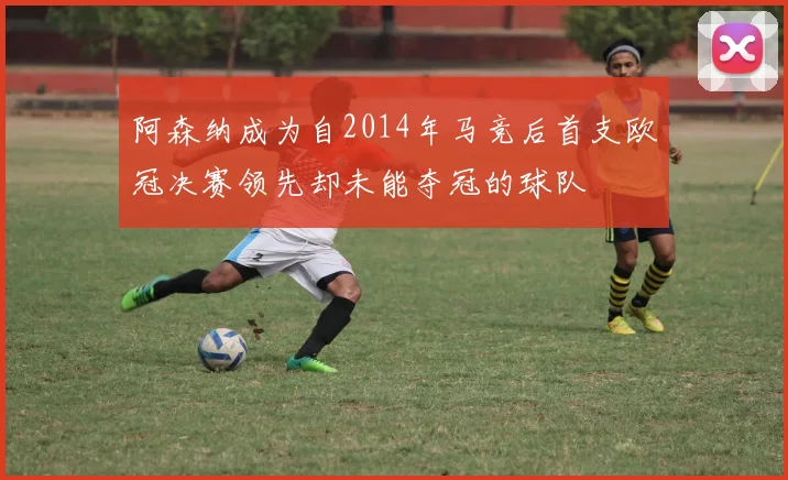 阿森纳成为自2014年马竞后首支欧冠决赛领先却未能夺冠的球队
