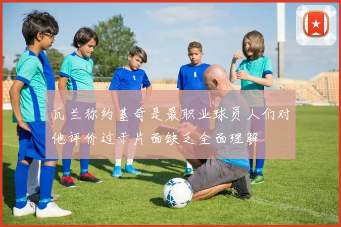 瓦兰称约基奇是最职业球员人们对他评价过于片面缺乏全面理解