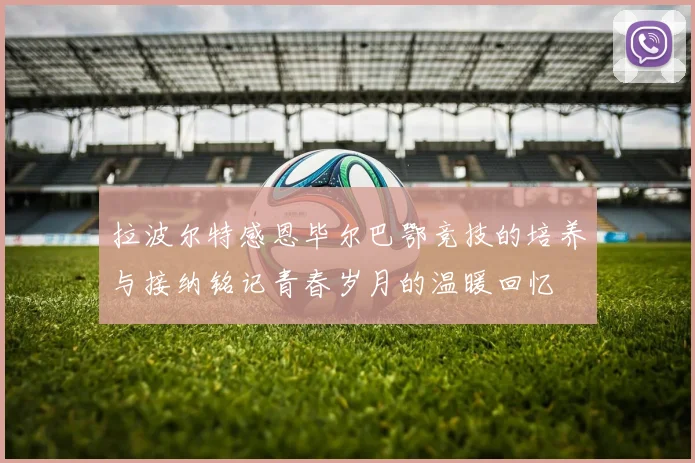 拉波尔特感恩毕尔巴鄂竞技的培养与接纳铭记青春岁月的温暖回忆