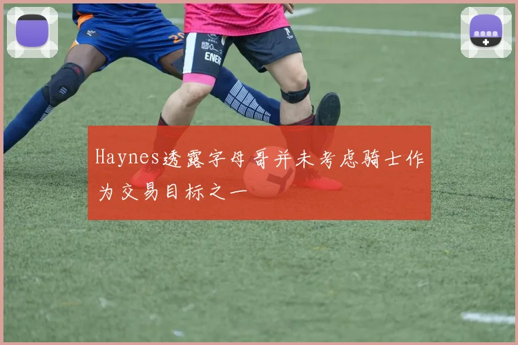 Haynes透露字母哥并未考虑骑士作为交易目标之一
