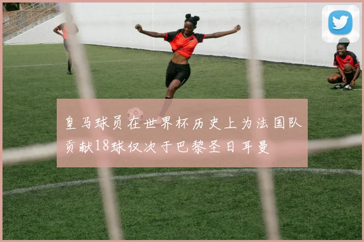 皇马球员在世界杯历史上为法国队贡献18球仅次于巴黎圣日耳曼