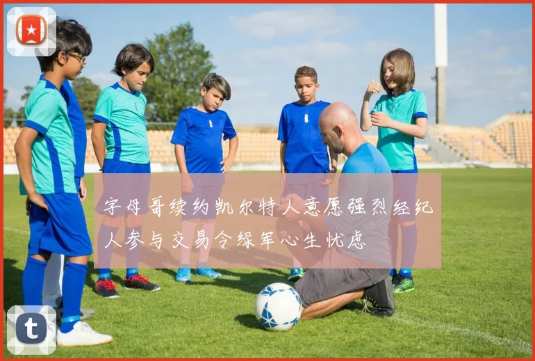 字母哥续约凯尔特人意愿强烈经纪人参与交易令绿军心生忧虑