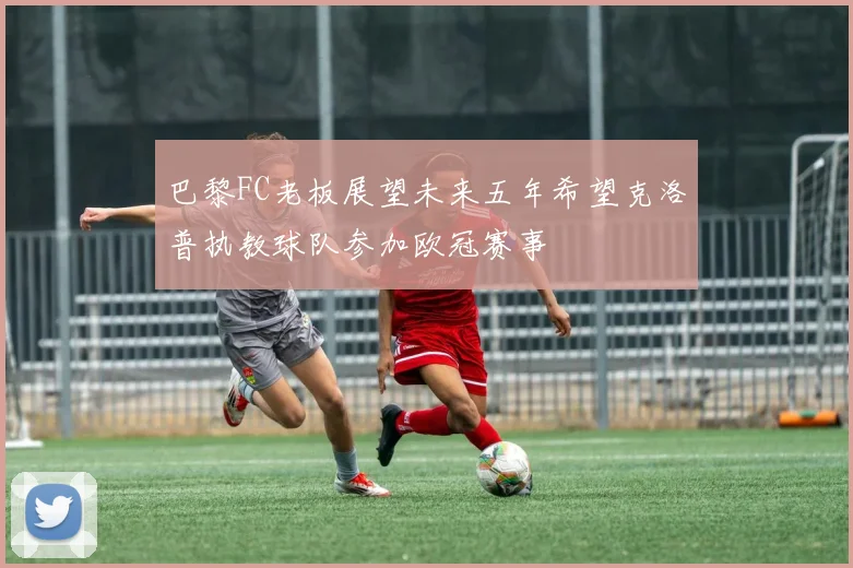 巴黎FC老板展望未来五年希望克洛普执教球队参加欧冠赛事