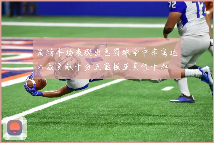 周琦半场表现出色罚球命中率高达六成贡献十分五篮板正负值十加