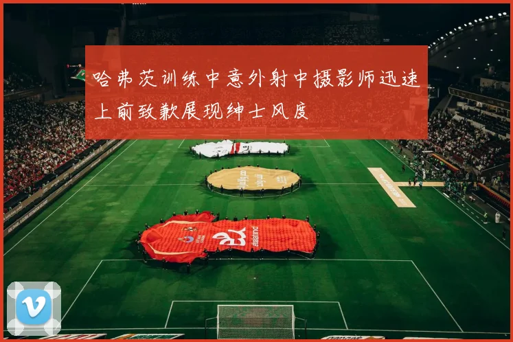 哈弗茨训练中意外射中摄影师迅速上前致歉展现绅士风度