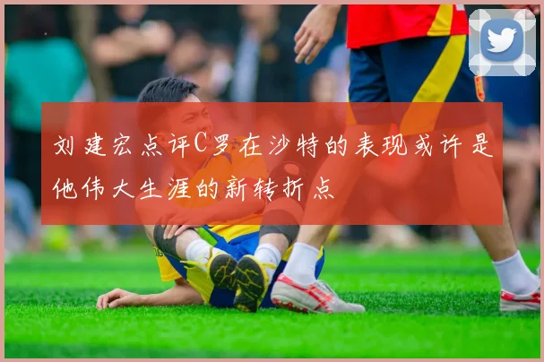 刘建宏点评C罗在沙特的表现或许是他伟大生涯的新转折点