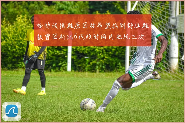 哈特谈换鞋原因称希望找到舒适鞋款曾因科比6代短时间内犯规三次