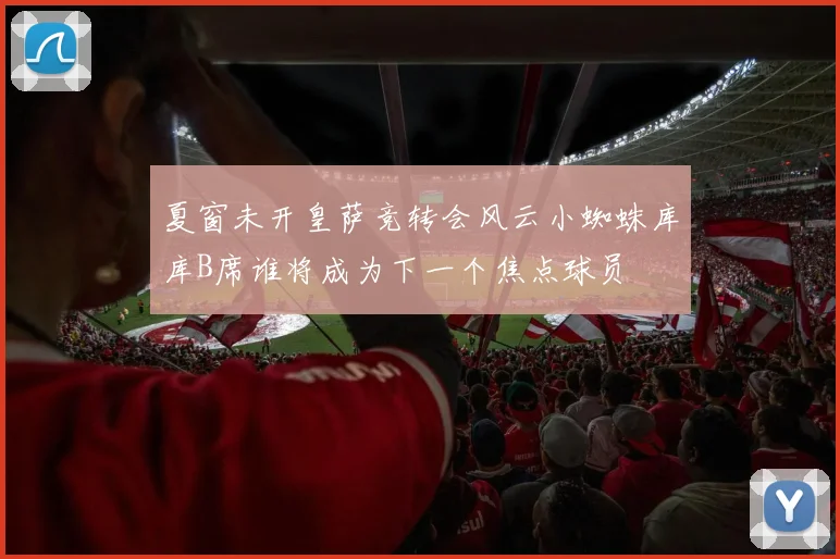 夏窗未开皇萨竞转会风云小蜘蛛库库B席谁将成为下一个焦点球员