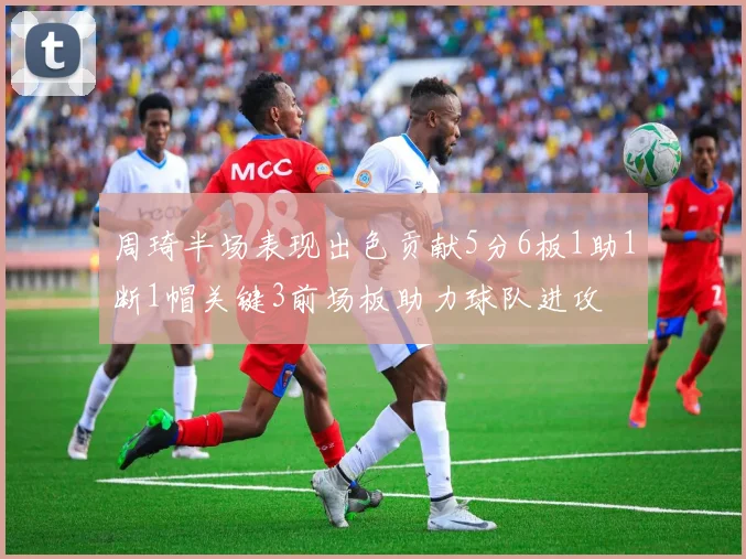 周琦半场表现出色贡献5分6板1助1断1帽关键3前场板助力球队进攻