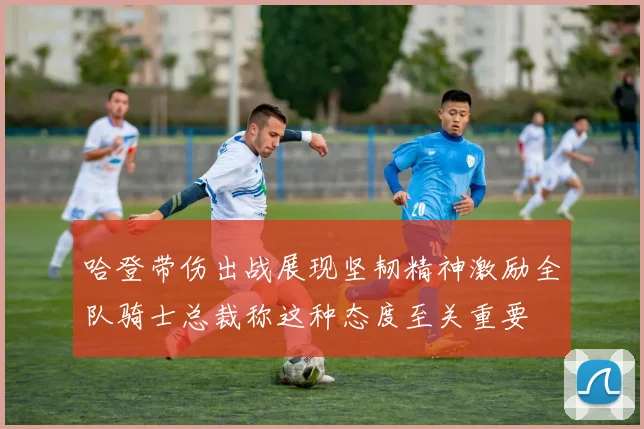 哈登带伤出战展现坚韧精神激励全队骑士总裁称这种态度至关重要